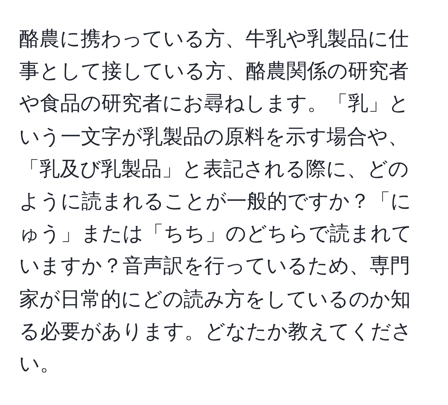 酪農に携わっている方、牛乳や乳製品に仕事として接している方、酪農関係の研究者や食品の研究者にお尋ねします。「乳」という一文字が乳製品の原料を示す場合や、「乳及び乳製品」と表記される際に、どのように読まれることが一般的ですか？「にゅう」または「ちち」のどちらで読まれていますか？音声訳を行っているため、専門家が日常的にどの読み方をしているのか知る必要があります。どなたか教えてください。