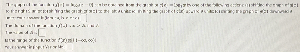 The graph of the function f(x)=log _3(x-9) can be obtained from the graph of g(x)=log _3x by one of the following actions: (a) shifting the graph of g(x)
to the right 9 units; (b) shifting the graph of g(x) to the left 9 units; (c) shifting the graph of g(x) upward 9 units; (d) shifting the graph of g(x) downward 9
units; Your answer is (input a, b, c, or d) □ 
The domain of the function f(x) is x>A , find A 
The value of A is □ 
Is the range of the function f(x) still (-∈fty ,∈fty ) ? 
Your answer is (input Yes or No) □