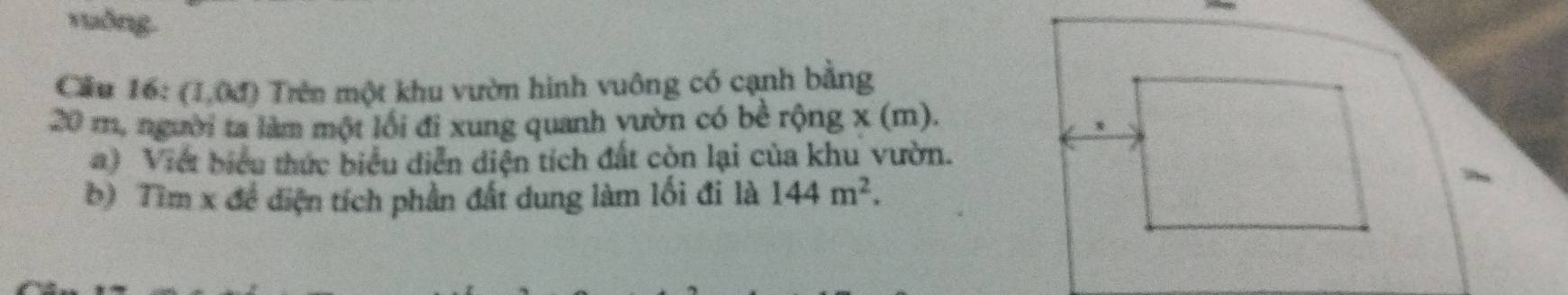 vuống. 
Câu 16: (1,04) Trên một khu vườn hình vuông có cạnh bằng
20 m, người ta làm một lối đi xung quanh vườn có bề rộng x (m). 
) Viết biểu thức biểu diễn diện tích đất còn lại của khu vườn. 
b) Tìm x đề điện tích phần đất dung làm lối đi là 144m^2.