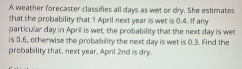 A weather forecaster classifies all days as wet or dry. She estimates 
that the probability that 1 April next year is wet is 0.4. If any 
particular day in April is wet, the probability that the next day is wet 
is 0.6, otherwise the probability the next day is wet is 0.3. Find the 
probability that, next year, April 2nd is dry.