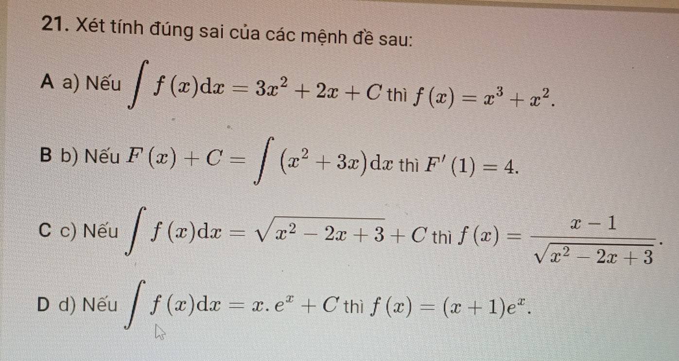 Xét tính đúng sai của các mệnh đề sau:
A a) Nếu ∈t f(x)dx=3x^2+2x+C thì f(x)=x^3+x^2.
B b) Nếu F(x)+C=∈t (x^2+3x)dx thì F'(1)=4.
C c) Nếu ∈t f(x)dx=sqrt(x^2-2x+3)+Cthif(x)= (x-1)/sqrt(x^2-2x+3) ·
D d) Nếu ∈t f(x)dx=x.e^x+C thì f(x)=(x+1)e^x.