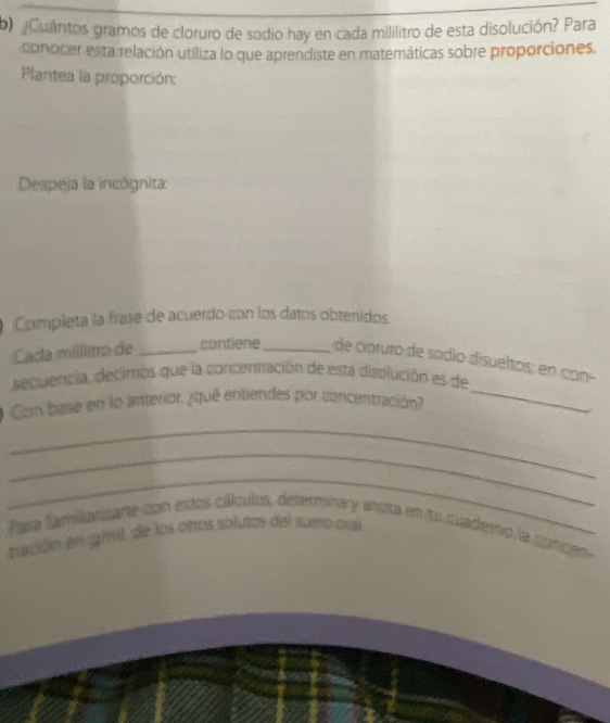 ¿Cuántos gramos de cloruro de sodio hay en cada mililitro de esta disolución? Para 
conocer esta relación utiliza lo que aprendiste en matemáticas sobre proporciones. 
Plantea la proporción: 
Despeja la incógnita: 
Completa la frase de acuerdo con los datos obtenidos. 
Cada millito de _contiene _de cloruro de sadio disuéltos; en con 
secuencia, decimos que la concentración de esta displución es de 
Con base en lo anterior ¿iquê entiendes por concentración 
_ 

_ 
_ 
_ 
Para familanzare con estos cálculos, deterina y anota en tu cuademp la corcen 
tración en gúmil de los otros solutos del suero oral