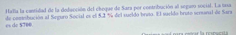 Halla la cantidad de la deducción del cheque de Sara por contribución al seguro social. La tasa 
de contribución al Seguro Social es el 5.2 % del sueldo bruto. El sueldo bruto semanal de Sara 
es de $700. 
a aguí para entrar la respuesta