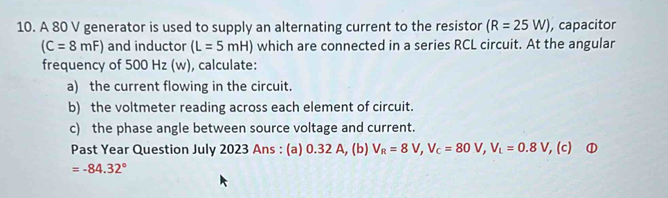 A 80 V generator is used to supply an alternating current to the resistor (R=25W) , capacitor
(C=8mF) and inductor (L=5mH) which are connected in a series RCL circuit. At the angular 
frequency of 500 Hz (w), calculate: 
a) the current flowing in the circuit. 
b) the voltmeter reading across each element of circuit. 
c) the phase angle between source voltage and current. 
Past Year Question July 2023 Ans : (a) 0.32 A, (b) V_R=8V, V_C=80V, V_L=0.8V, (c) ①
=-84.32°