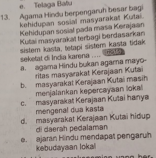 e. Telaga Batu
13. Agama Hindu berpengaruh besar bagi
kehidupan sosial masyarakat Kutai.
Kehidupan sosial pada masa Kerajaan
Kutai masyarakat terbagi berdasarkan
sistem kasta, tetapi sistem kasta tidak
seketat di India karena .... MOTS
a. agama Hindu bukan agama mayo-
ritas masyarakat Kerajaan Kutai
b. masyarakat Kerajaan Kutai masih
menjalankan kepercayaan lokal
c. masyarakat Kerajaan Kutai hanya
mengenal dua kasta
d. masyarakat Kerajaan Kutai hidup
di daerah pedalaman
e. ajaran Hindu mendapat pengaruh
kebudayaan lokal