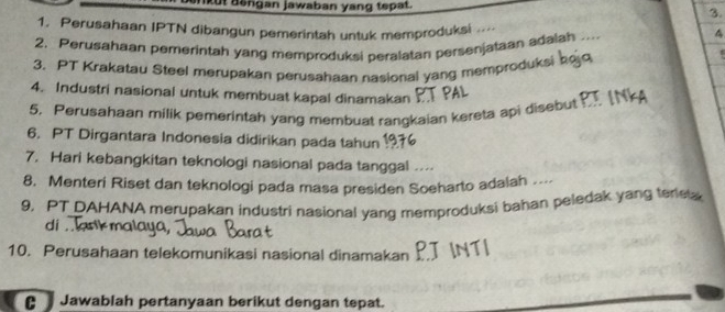 kut dengan jawaban yang tepat. 3. 
1. Perusahaan IPTN dibangun pemerintah untuk memproduksi ... 
2. Perusahaan pemerintah yang memproduksi peralatan persenjataan adalah 
4 
3. PT Krakatau Steel merupakan perusahaan nasional yang memprodul 
4. Industri nasional untuk membuat kapal dinamakan 
5. Perusahaan milik pemerintah yang membuat rangkaian kereta api disebut 
6. PT Dirgantara Indonesia didirikan pada tahun 
7. Hari kebangkitan teknologi nasional pada tanggal .. 
8. Menteri Riset dan teknologi pada masa presiden Soeharto adalah .--- 
9, PT DAHANA merupakan industri nasional yang memproduksi bahan peledak yang tereta 
dí 
10. Perusahaan telekomunikasi nasional dinamakan P.I INT] 
C Jawablah pertanyaan berikut dengan tepat.