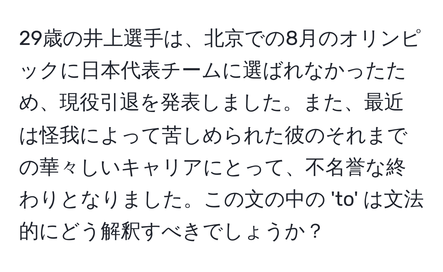 29歳の井上選手は、北京での8月のオリンピックに日本代表チームに選ばれなかったため、現役引退を発表しました。また、最近は怪我によって苦しめられた彼のそれまでの華々しいキャリアにとって、不名誉な終わりとなりました。この文の中の 'to' は文法的にどう解釈すべきでしょうか？
