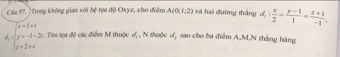 Cầu 57. Trong không gian với hệ tọa độ Oxyz, cho điểm A(0;1;2) và hai đường thắng d_1: x/2 = (y-1)/1 = (z+1)/-1 ,
d_2:beginarrayl x=1+t y=-1-2t z=2+tendarray.. Tìm tọa độ các điểm M thuộc d_1 , N thuộc d_2 sao cho ba điểm A, M,N thẳng hàng