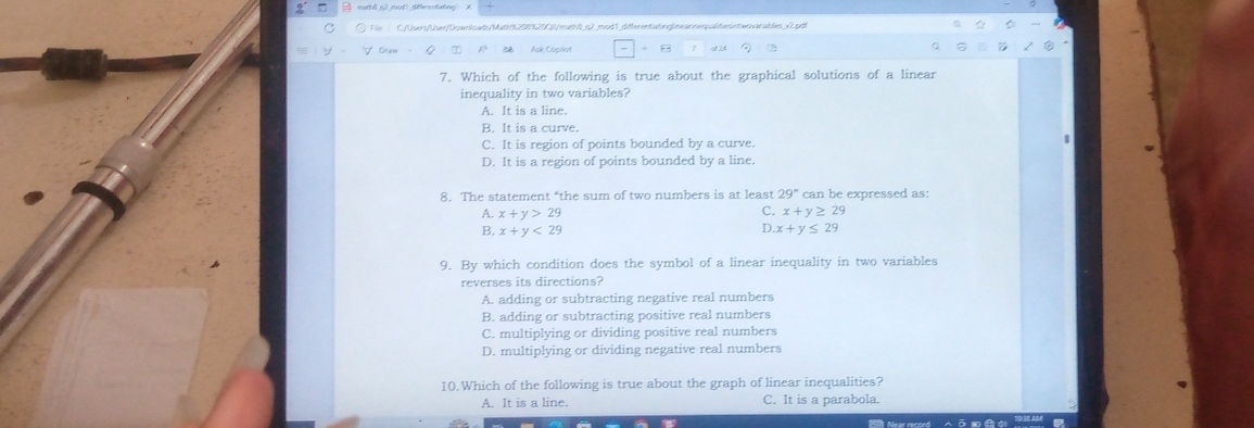 Fie C:/Users/User/Downloads/Math52085250/math6_c2 mod1_difterentateg|neanneraltesintwrvarables_0.pdt
7. Which of the following is true about the graphical solutions of a linear
inequality in two variables?
A. It is a line.
B. It is a curve.
C. It is region of points bounded by a curve.
D. It is a region of points bounded by a line.
8. The statement “the sum of two numbers is at least 29° can be expressed as:
A. x+y>29
C. x+y≥ 29
D
B. x+y<29</tex> x+y≤ 29
9. By which condition does the symbol of a linear inequality in two variables
reverses its directions?
A. adding or subtracting negative real numbers
B. adding or subtracting positive real numbers
C. multiplying or dividing positive real numbers
D. multiplying or dividing negative real numbers
10.Which of the following is true about the graph of linear inequalities?
A. It is a line. C. It is a parabola.