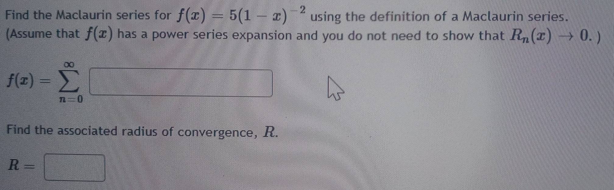 Find the Maclaurin series for f(x)=5(1-x)^-2 using the definition of a Maclaurin series. 
(Assume that f(x) has a power series expansion and you do not need to show that R_n(x)to 0.)
f(x)=sumlimits _(n=0)^(∈fty)
Find the associated radius of convergence, R.
R=