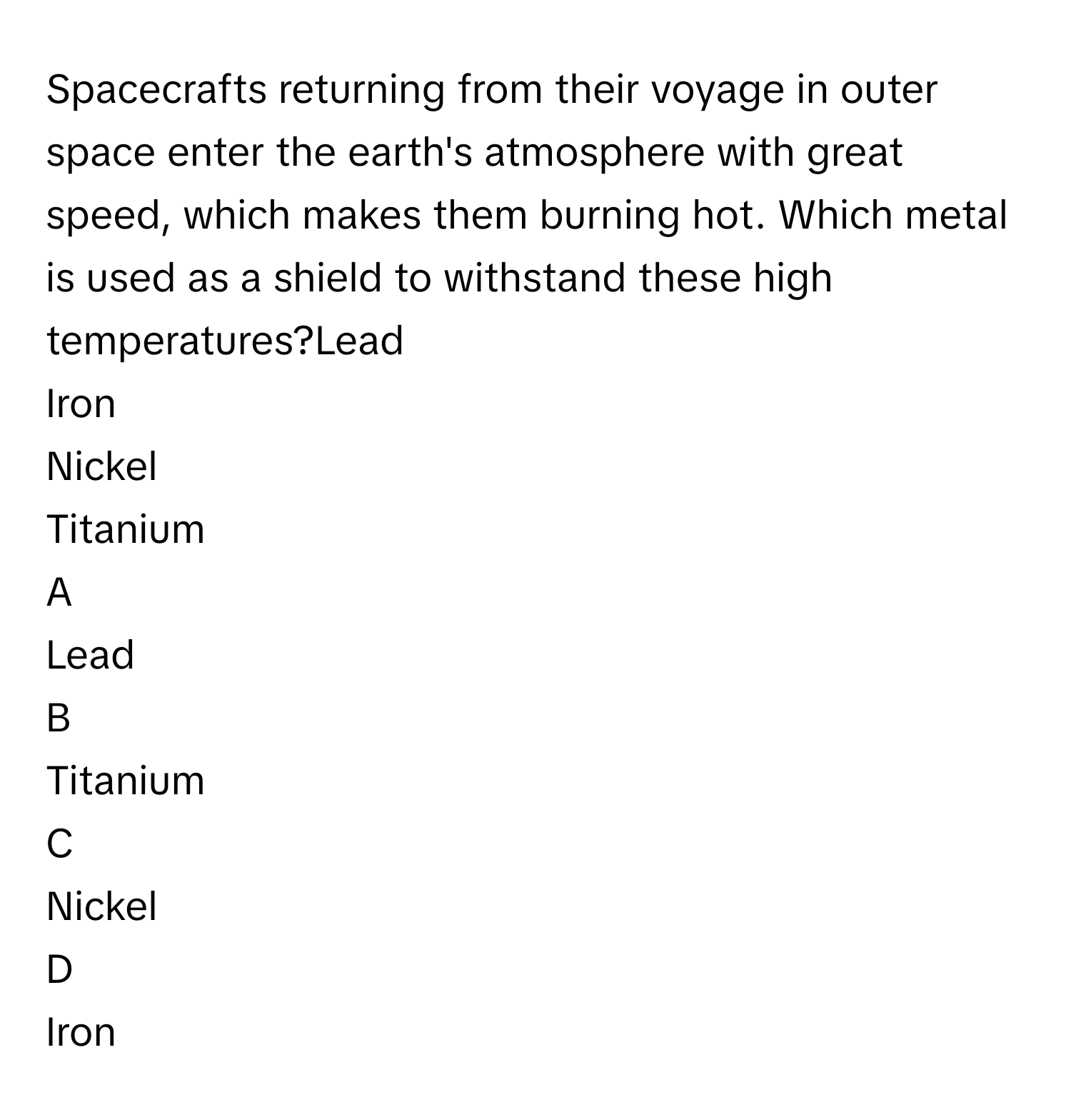 Spacecrafts returning from their voyage in outer space enter the earth's atmosphere with great speed, which makes them burning hot. Which metal is used as a shield to withstand these high temperatures?Lead
Iron
Nickel
Titanium

A  
Lead 


B  
Titanium 


C  
Nickel 


D  
Iron