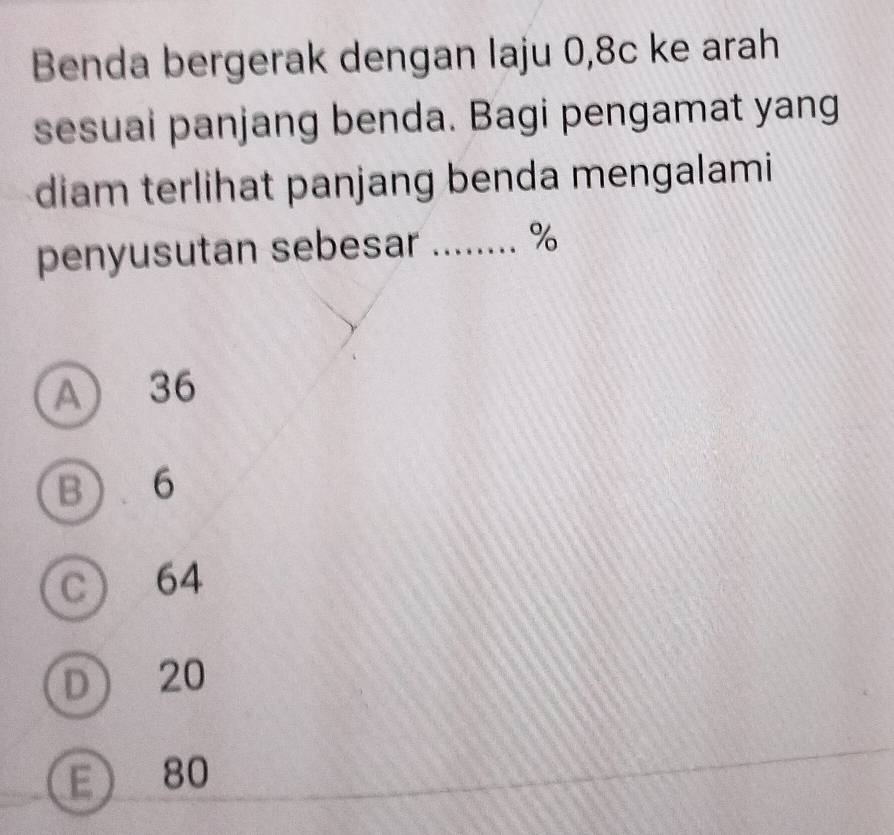 Benda bergerak dengan laju 0,8c ke arah
sesuai panjang benda. Bagi pengamat yang
diam terlihat panjang benda mengalami
penyusutan sebesar ........ %
A) 36
B 6
C 64
D 20
E 80