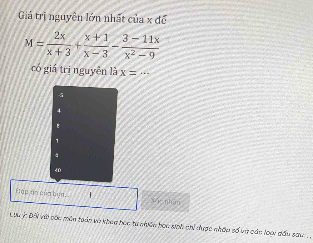 Giá trị nguyên lớn nhất của x để
M= 2x/x+3 + (x+1)/x-3 - (3-11x)/x^2-9 
có giá trị nguyên là Xequiv ...
-5
4
8
1
0
40
Đáp án của bạn... I Xác nhận
Lưu ý : Đối với các môn toán và khoa học tự nhiên học sinh chỉ được nhập số và các loại dấu sau: .,