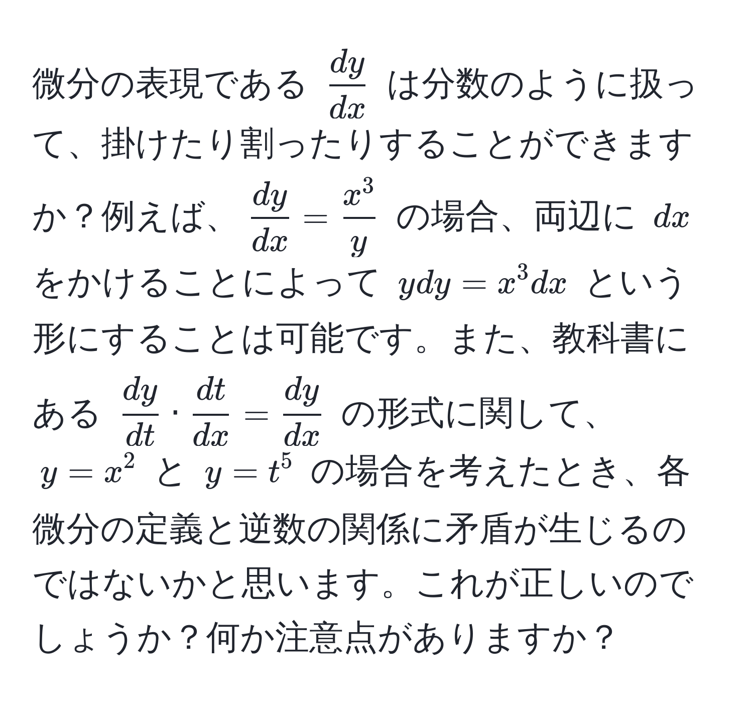 微分の表現である $ dy/dx $ は分数のように扱って、掛けたり割ったりすることができますか？例えば、$ dy/dx =fracx^3y$ の場合、両辺に $dx$ をかけることによって $ydy=x^(3 dx$ という形にすることは可能です。また、教科書にある $fracdy)dt ·  dt/dx  =  dy/dx $ の形式に関して、$y=x^2$ と $y=t^5$ の場合を考えたとき、各微分の定義と逆数の関係に矛盾が生じるのではないかと思います。これが正しいのでしょうか？何か注意点がありますか？