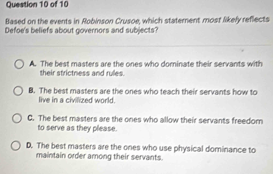 Based on the events in Robinson Crusoe, which statement most likely reflects
Defoe's beliefs about governors and subjects?
A. The best masters are the ones who dominate their servants with
their strictness and rules.
B. The best masters are the ones who teach their servants how to
live in a civilized world.
C. The best masters are the ones who allow their servants freedom
to serve as they please.
D. The best masters are the ones who use physical dominance to
maintain order among their servants.