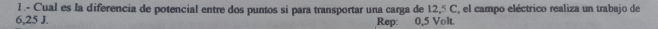 1 .- Cual es la diferencia de potencial entre dos puntos si para transportar una carga de 12,5 C, el campo eléctrico realiza un trabajo de
6,25 J. Rep: 0,5 Volt.