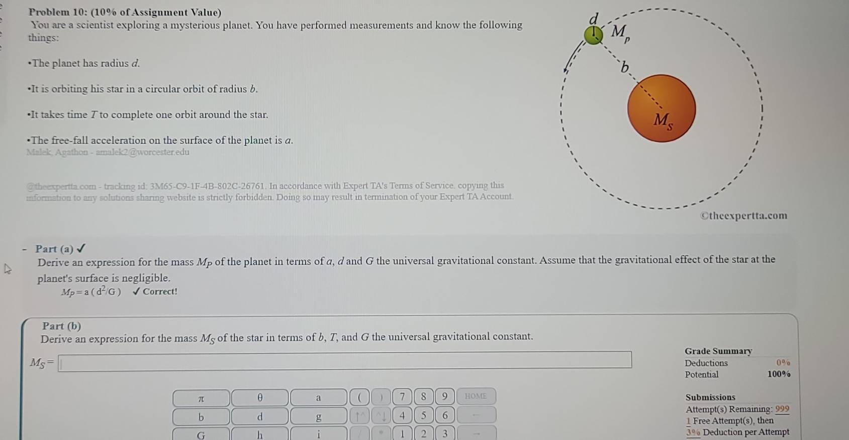 Problem 10: (10% of Assignment Value)
You are a scientist exploring a mysterious planet. You have performed measurements and know the following
things:
•The planet has radius d.
•It is orbiting his star in a circular orbit of radius b.
•It takes time ブ to complete one orbit around the star.
•The free-fall acceleration on the surface of the planet is a.
Malek, Agathon - amalek2@worcester.edu
@theexpertta.com - tracking id: 3M65-C9-1F-4B-802C-26761. In accordance with Expert TA's Terms of Service. copying this
information to any solutions sharing website is strictly forbidden. Doing so may result in termination of your Expert TA Account.
©theexpertta.com
- Part (a)
Derive an expression for the mass Mp of the planet in terms of α, d and G the universal gravitational constant. Assume that the gravitational effect of the star at the
planet's surface is negligible.
M_P=a(d^2/G) √ Correct!
Part (b)
Derive an expression for the mass Mç of the star in terms of b, T, and G the universal gravitational constant.
Grade Summary
M_S=□ Deductions 0%
Potential 100%
π θ a  ) 7 8 9 HOME Submissions
b d g ↑^ ^↓ 4 5 6
Attempt(s) Remaining: 999
1 Free Attempt(s), then
G h 3% Deduction per Attempt
i
1 2 3 →