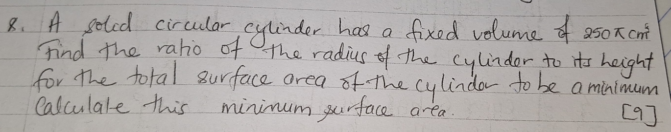 A geted circular cylinder has a fixed volume of 250π cm^3
find the raho of The radius of the cylindor to its height 
for the total surface area of the cylindor to be a minimum 
Calculale this minimum purface area. [9]