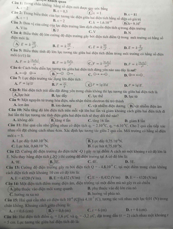 nçm khách quan
Câu 1: Trong chân không hằng số điện môi được quy ước bằng
A. varepsilon =2 B. varepsilon =0.5 C varepsilon =1 D. varepsilon =81
Câu 2: Trong biểu thức của lực tương tác điện giữa hai điện tích hằng số điện có giá trị
A. varepsilon =1 B. c=2 C. k=1.6.10^(-19) D. k=9.10^9
Câu 3: Đơn vị của công của lực điện trường làm dịch chuyển điện tích q trong điện trường
A. V/m
B. J C. V D. N
Câu 4: Biểu thức độ lớn cường độ điện trường gây bởi điện tích điểm Q trong môi trường có hằng số
điện môi là:
A. E=k |Q|/varepsilon r^2 . B. E=k |Q|/varepsilon r . C. E=k |Q|/r^2 . D. E=k Q/varepsilon r^2 
Câu 5: Biểu thức tính độ lớn lực tương tác giữa hai điện tích điểm trong môi trường có hằng số điện
môi (varepsilon != 1) là:
A. F=kfrac |q_1q_2|varepsilon r. B. F=kfrac q_1q_2r^2 C. F=kfrac |q_1q_2|varepsilon r^2 D. F=kfrac |q_1q_2|r^2.
Câu 6: Cách biểu diễn lực tương tác giữa hai điện tích đứng yên nào sau đây là sơ??
A.
B. ` C. odot to rightarrow odot . D.  enclosecircle4to rightarrow 
Câu 7: Lực điện trường tác dụng lên điện tích :
A. F=|q|U B. F= |q|/E . C F=|q|Ed D. F=|q|E.
Câu 8: Hai điện tích trái dấu đặt đứng yên trong chân không thì lực tương tác giữa hai điện tích là
A. lực hút B. lực đẩy C. lực the^(frac t)e D. lực từ
Câu 9: Một nguyên tử trung hòa điện, nều nhận thêm electron thì trở thành
A. ion âm B. ion dương C. vật nhiễm điện dương Dộ vật nhiễm điện âm
Câu 10: Nếu tăng độ lớn điện tích trên mỗi vật lên hai lần và giảm khoảng cách giữa hai điện tích đi
hai lần thì lực tương tác tĩnh điện giữa hai điện tích sẽ thay đổi thế nào?
A. không đổi B. tăng 4 lần C. tăng 16 lần
Câu 11: Hai quả cầu nhỏ giống nhau có điện tịch q_1=2.10^(-8)C. q_2=-6.10^(-3)C D. giám 8 lần . Cho 2 quả cầu tiếp xúc
nhau rồi đặt chúng cách nhau 4cm. Xác định lực tương tác giữa 2 quả cầu. Môi trường có hằng số điện
môi varepsilon =3.
A. Lực đầy 0.60.10^(-3)N. B. Lực đẩy 0,75.10^(-3)N.
C. Lực hút, 0.60.10^(-3)N. D. Lực hút 0.75.10^(-3)N.
Câu 12: Cường độ điện trường do điện tích( -Q ) gây ra tại điểm A cách nó một khoảng r có độ lớn là
E. Nếu thay bằng điện tích ( 3Q ) thì cường độ điện trường tại A có độ lớn là:
A. 9E. B. βE. C. 4E. D. 5E.
Câu 13: Cường độ điện trường gây ra bởi điện tích Q=-4,8.10^(-9)C , tại một điểm trong chân không
cách điện tích một khoảng 10 cm có độ lớn là:
A. E=4320 (V/m) B. E=0,432(V/m) C. E=-0.432(V/m) D. E=-4320 (V/m)
Câu 14: Một điện tích điểm mang điện âm, điện trưởng tại một điểm mà nó gây ra có chiều
A. phụ thuộc vào điện môi xung quanh B. phụ thuộc vào độ lớn của nó
C. hướng ra xa nó D. hướng về phía nó.
Câu 15: Hai quả cầu nhỏ có điện tích 10^(-6)(C) và 4.10^(-7)(C) , tương tác với nhau một lực 0.01 (N) trong
chân không. Khoảng cách giữa chúng là:
A. r=0.6(cm) B. r=0.6(m) C. r=6(m) D. r=6(cm).
Câu 16: Hai điện tích điểm q_1=1,6mu C và q_2=-3.2mu C ', đặt trong đầu (varepsilon =2) cách nhau một khoảng r
=5cm. Lực tương tác giữa hai điện tích đó là: