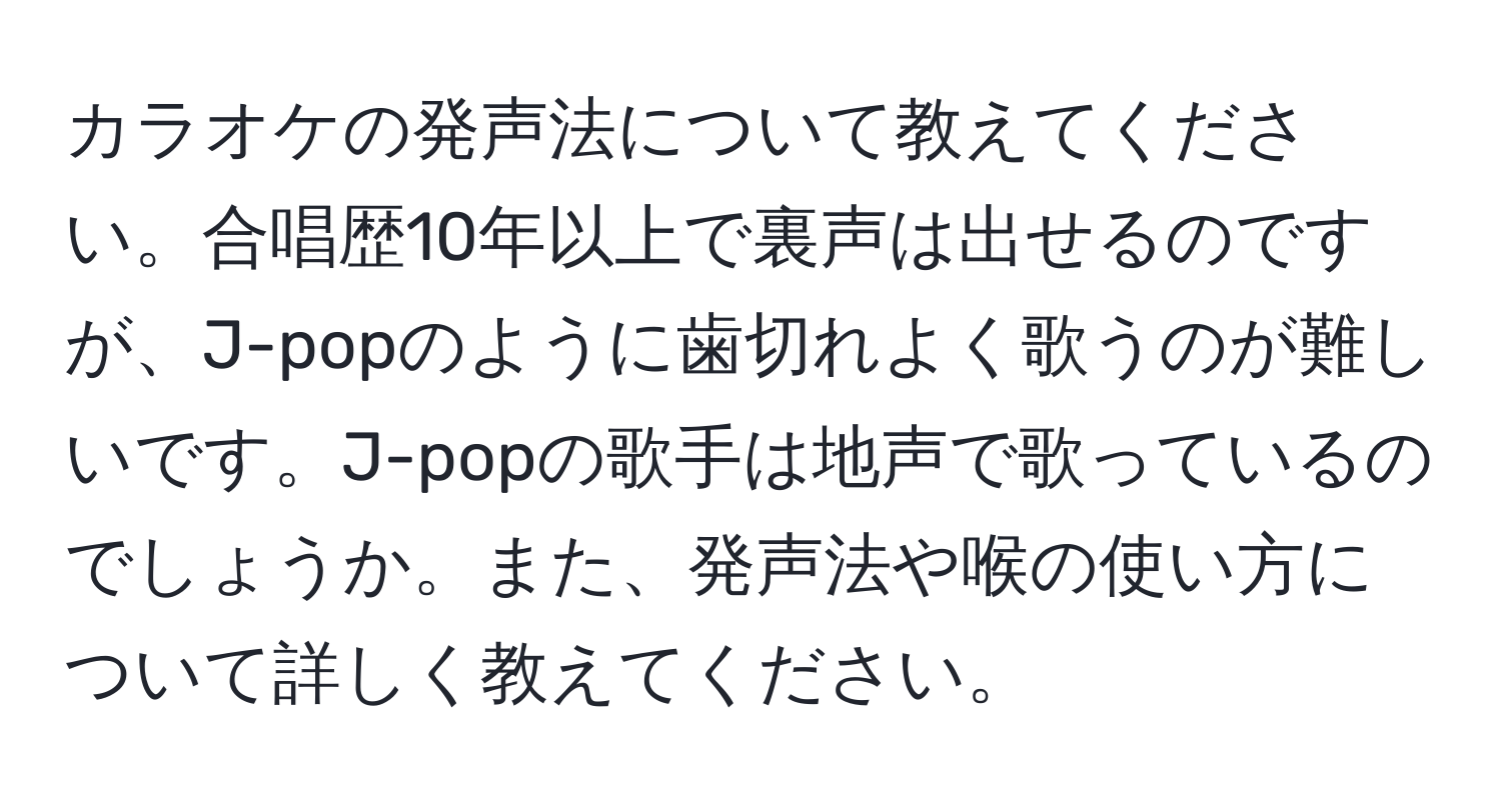 カラオケの発声法について教えてください。合唱歴10年以上で裏声は出せるのですが、J-popのように歯切れよく歌うのが難しいです。J-popの歌手は地声で歌っているのでしょうか。また、発声法や喉の使い方について詳しく教えてください。