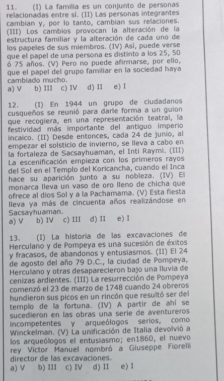 La familia es un conjunto de personas
relacionadas entre sí. (II) Las personas integrantes
cambian y, por lo tanto, cambian sus relaciones.
(III) Los cambios provocan la alteración de la
estructura familiar y la alteración de cada uno de
los papeles de sus miembros. (IV) Así, puede verse
que el papel de una persona es distinto a los 25, 50
ó 75 años. (V) Pero no puede afirmarse, por ello,
que el papel del grupo familiar en la sociedad haya
cambiado mucho.
a) V b) III c) IV d) II e) I
12. (I) En 1944 un grupo de ciudadanos
cusqueños se reunió para darle forma a un guion
que recogiera, en una representación teatral, la
festividad más importante del antiguo imperio
incaico. (II) Desde entonces, cada 24 de junio, al
empezar el solsticio de invierno, se lleva a cabo en
la fortaleza de Sacsayhuaman, el Inti Raymi. (III)
La escenificación empieza con los primeros rayos
del Sol en el Templo del Koricancha, cuando el Inca
hace su aparición junto a su nobleza. (IV) El
monarca Ileva un vaso de oro lleno de chicha que
ofrece al dios Sol y a la Pachamama. (V) Esta fiesta
Ileva ya más de cincuenta años realizándose en
Sacsayhuaman.
a) V b) IV c) III d) II e) I
13. (I) La historia de las excavaciones de
Herculano y de Pompeya es una sucesión de éxitos
y fracasos, de abandonos y entusiasmos. (II) El 24
de agosto del año 79 D.C., la ciudad de Pompeya,
Herculano y otras desaparecieron bajo una lluvia de
cenizas ardientes. (III) La resurrección de Pompeya
comenzó el 23 de marzo de 1748 cuando 24 obreros
hundieron sus picos en un rincón que resultó ser del
templo de la fortuna. (IV) A partir de ahí se
sucedieron en las obras una serie de aventureros
incompetentes y arqueólogos serios, como
Winckelman. (V) La unificación de Italia devolvió a
los arqueólogos el entusiasmo; en1860, el nuevo
rey Víctor Manuel nombró a Giuseppe Fiorelli
director de las excavaciones.
a) V b) III c) IV d) II e) I