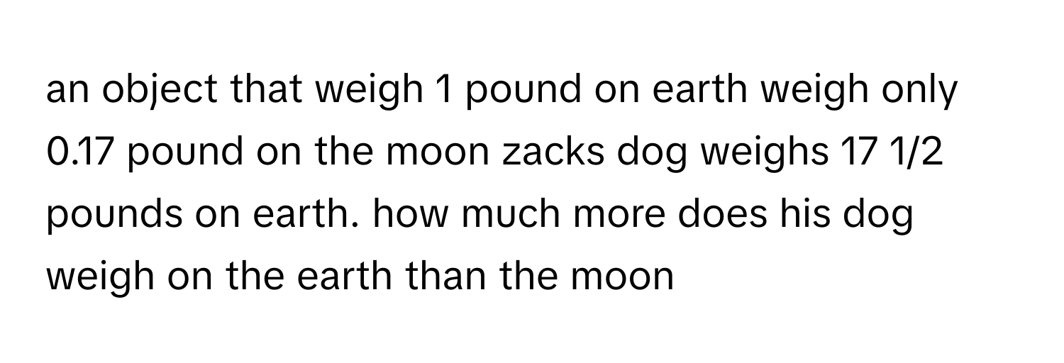 an object that weigh 1 pound on earth weigh only 0.17 pound on the moon zacks dog weighs 17 1/2 pounds on earth. how much more does his dog weigh on the earth than the moon