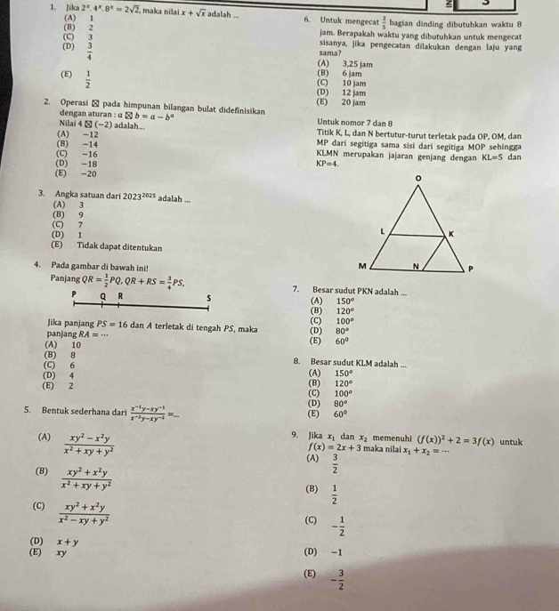 Jika 2^x.4^x.8^x=2sqrt(2). maka nilai x+sqrt(x) adalah . 6. Untuk mengecat  2/5  bagian dinding dibutuhkan waktu 8
(A) 1 jam. Berapakah waktu yang dibutuhkan untuk mengecat
(C) 3
(8) 2 sisanya, jika pengecatan dilakukan dengan laju yang
(D)  3/4 
sama?
(A) 3,25 jam
(E)  1/2 
(B) 6 jam
(C) 10 jam
(D) 12 jam
(E) 20 jam
2. Operasi → pada himpunan bilangan bulat didefinisikan aotimes b=a-b^a Untuk nomor 7 dan 8
dengan aturan :
Nilai 4(-2) adalah...
(A) -12 Titik K, L, dan N bertutur-turut terletak pada OP, OM, dan
(B) -14 MP dari segitiga sama sisi dari segitiga MOP sehingga
(C) -16 KLMN merupakan jajaran genjang dengan KL=5 dan
(D) -18 KP=4
(E) -20 
3. Angka satuan dari 2023^(2025) adalah ...
(A) 3
(B) 9
(C) 7
(D) 1
(E) Tidak dapat ditentukan
4. Pada gambar di bawah ini!
Panjang QR= 1/2 PQ,QR+RS= 3/4 PS, 7. Besar sudut PKN adalah ...
(A) 150°
P Q R 120°
(B)
Jika panjang PS=16 dan A terletak di tengah PS, maka 80°
panjang RA=·s (D) (C) 100°
(A) 10 (E) 60°
(B) 8 8. Besar sudut KLM adalah ...
(C) 6
(D) 4
(E) 2 (B) (A) 150°
120°
(C) 100°
5. Bentuk sederhana dari  (x^(-1)y-xy^(-1))/x^(-2)y-xy^(-2) =... (E) (D) 80°
60°
(A)  (xy^2-x^2y)/x^2+xy+y^2 
9. Jika x_1 dan x_2 memenuhi (f(x))^2+2=3f(x) untuk
f(x)=2x+3 maka nilai x_1+x_2=. .
(A)  3/2 
(B)  (xy^2+x^2y)/x^2+xy+y^2 
(B)  1/2 
(C)  (xy^2+x^2y)/x^2-xy+y^2 
(C) - 1/2 
(D) x+y
(E) xy (D) -1
(E) - 3/2 