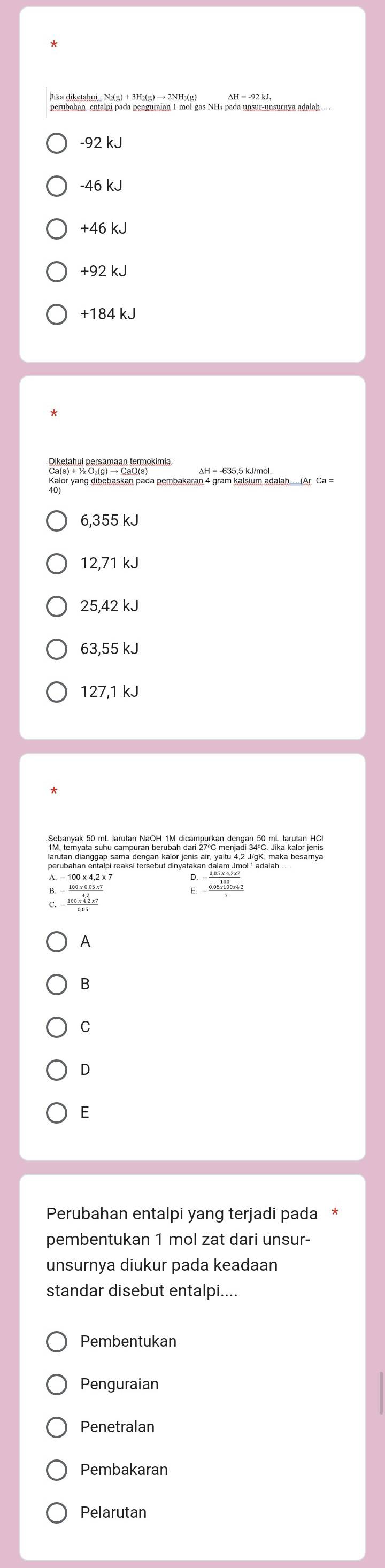 perubahan, entalpi pada penguraian 1 mol gas NH₃ pada unsur-unsurnya adalah…
-92 kJ
-46 kJ
+46 kJ
+92 kJ
+184 kJ
6,355 kJ
12,71 kJ
25,42 kJ
63,55 kJ
127,1 kJ
E. - (0.05* 100* 4.2)/7 
 (100* 4.2* 7)/0.05 
A
B
C
D
E
Perubahan entalpi yang terjadi pada
pembentukan 1 mol zat dari unsur-
unsurnya diukur pada keadaan
standar disebut entalpi....
Pembentukan
Penguraian
Penetralan
Pembakaran
Pelarutan