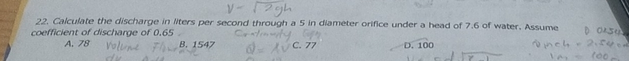 Calculate the discharge in liters per second through a 5 in diameter orifice under a head of 7.6 of water. Assume
coefficient of discharge of 0.65
A. 78 B. 1547 C. 77 D. 100