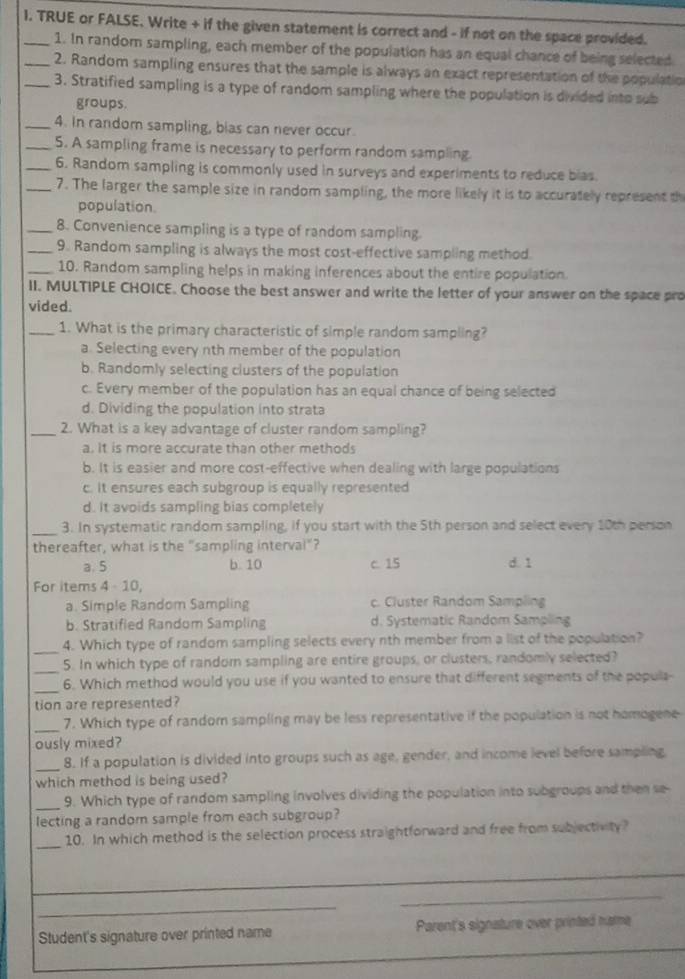 TRUE or FALSE, Write + if the given statement is correct and - if not on the space provided.
1. In random sampling, each member of the population has an equal chance of being selected
_2. Random sampling ensures that the sample is always an exact representation of the populatio
_3. Stratified sampling is a type of random sampling where the population is divided into sub
groups.
_4. In random sampling, bias can never occur.
_5. A sampling frame is necessary to perform random sampling
_6. Random sampling is commonly used in surveys and experiments to reduce bias.
_7. The larger the sample size in random sampling, the more likely it is to accurately represent th
population.
_8. Convenience sampling is a type of random sampling.
_9. Random sampling is always the most cost-effective sampling method.
_10. Random sampling helps in making inferences about the entire population
II. MULTIPLE CHOICE. Choose the best answer and write the letter of your answer on the space pro
vided
_1. What is the primary characteristic of simple random sampling?
a. Selecting every nth member of the population
b. Randomly selecting clusters of the population
c. Every member of the population has an equal chance of being selected
d. Dividing the population into strata
_2. What is a key advantage of cluster random sampling?
a. It is more accurate than other methods
b. It is easier and more cost-effective when dealing with large populations
c. It ensures each subgroup is equally represented
d. It avoids sampling bias completely
_
3. In systematic random sampling, if you start with the 5th person and select every 10th person
thereafter, what is the "sampling interval"?
a. 5 b. 10 c. 15 d. 1
For items 4 10,
a. Simple Random Sampling c. Cluster Random Sampling
b. Stratified Random Sampling d. Systematic Random Sampling
_4. Which type of random sampling selects every nth member from a list of the population?
_
5. In which type of random sampling are entire groups, or clusters, randomly selected?
_
6. Which method would you use if you wanted to ensure that different segments of the popula-
tion are represented?
_
7. Which type of random sampling may be less representative if the population is not homogene
ously mixed?
_8. If a population is divided into groups such as age, gender, and income level before sampling,
which method is being used?
_9. Which type of random sampling involves dividing the population into subgroups and then se-
lecting a random sample from each subgroup?
_
10. In which method is the selection process straightforward and free from subjectivity?
_
_
_
_
_
_
Student's signature over printed name Parent's signature over printed name