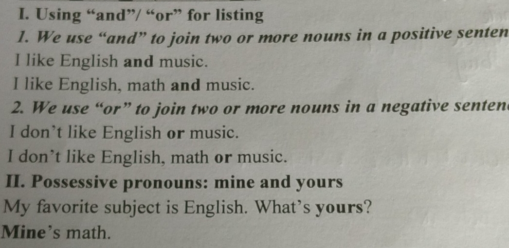 Using “and”/ “or” for listing 
1. We use “and” to join two or more nouns in a positive senten 
I like English and music. 
I like English, math and music. 
2. We use “or” to join two or more nouns in a negative senten 
I don’t like English or music. 
I don’t like English, math or music. 
II. Possessive pronouns: mine and yours 
My favorite subject is English. What’s yours? 
Mine’s math.