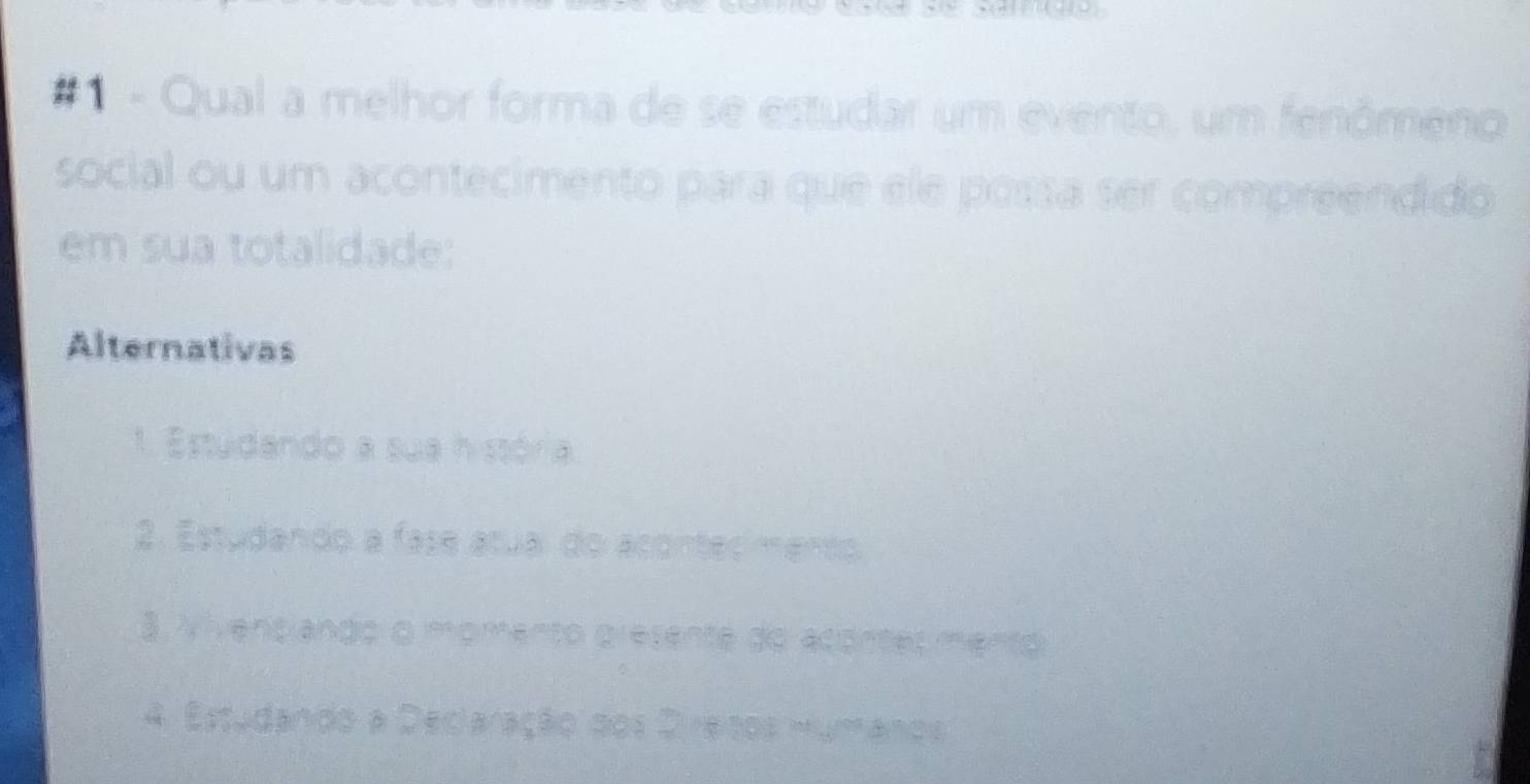 # 1 - Qual a melhor forma de se estudar um evento, um fenômeno 
social ou um acontecimento para que ele possa ser compreendido 
em sua totalidade: 
Alternativas 
1. Estudando a sua história 
2. Estudando a fase atual do acontecimento 
3. Vivenslando o momento gresente do acontes mento 
4. Estudando a Deciaração dos Direinos Humános