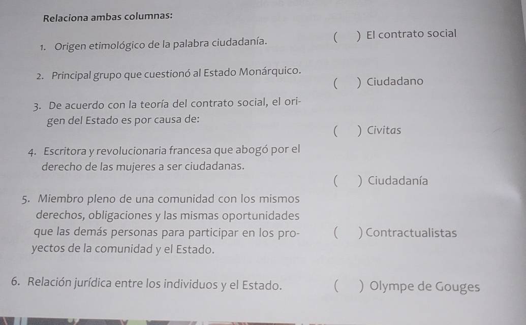 Relaciona ambas columnas:
(
1. Origen etimológico de la palabra ciudadanía. ) El contrato social
2. Principal grupo que cuestionó al Estado Monárquico.
 ) Ciudadano
3. De acuerdo con la teoría del contrato social, el ori-
gen del Estado es por causa de:
( ) Civitas
4. Escritora y revolucionaria francesa que abogó por el
derecho de las mujeres a ser ciudadanas.
( ) Ciudadanía
5. Miembro pleno de una comunidad con los mismos
derechos, obligaciones y las mismas oportunidades
que las demás personas para participar en los pro-  ) Contractualistas
yectos de la comunidad y el Estado.
6. Relación jurídica entre los individuos y el Estado. ( ) Olympe de Gouges