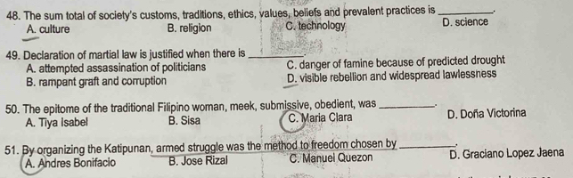 The sum total of society's customs, traditions, ethics, values, beliefs and prevalent practices is _.
A. culture B. religion C. technology D. science
49. Declaration of martial law is justified when there is_
A. attempted assassination of politicians C. danger of famine because of predicted drought
B. rampant graft and corruption D. visible rebellion and widespread lawlessness
50. The epitome of the traditional Filipino woman, meek, submissive, obedient, was_
A. Tiya Isabel B. Sisa C. Maria Clara D. Doña Victorina
51. By organizing the Katipunan, armed struggle was the method to freedom chosen by _.
A. Andres Bonifacio B. Jose Rizal C. Manuel Quezon D. Graciano Lopez Jaena