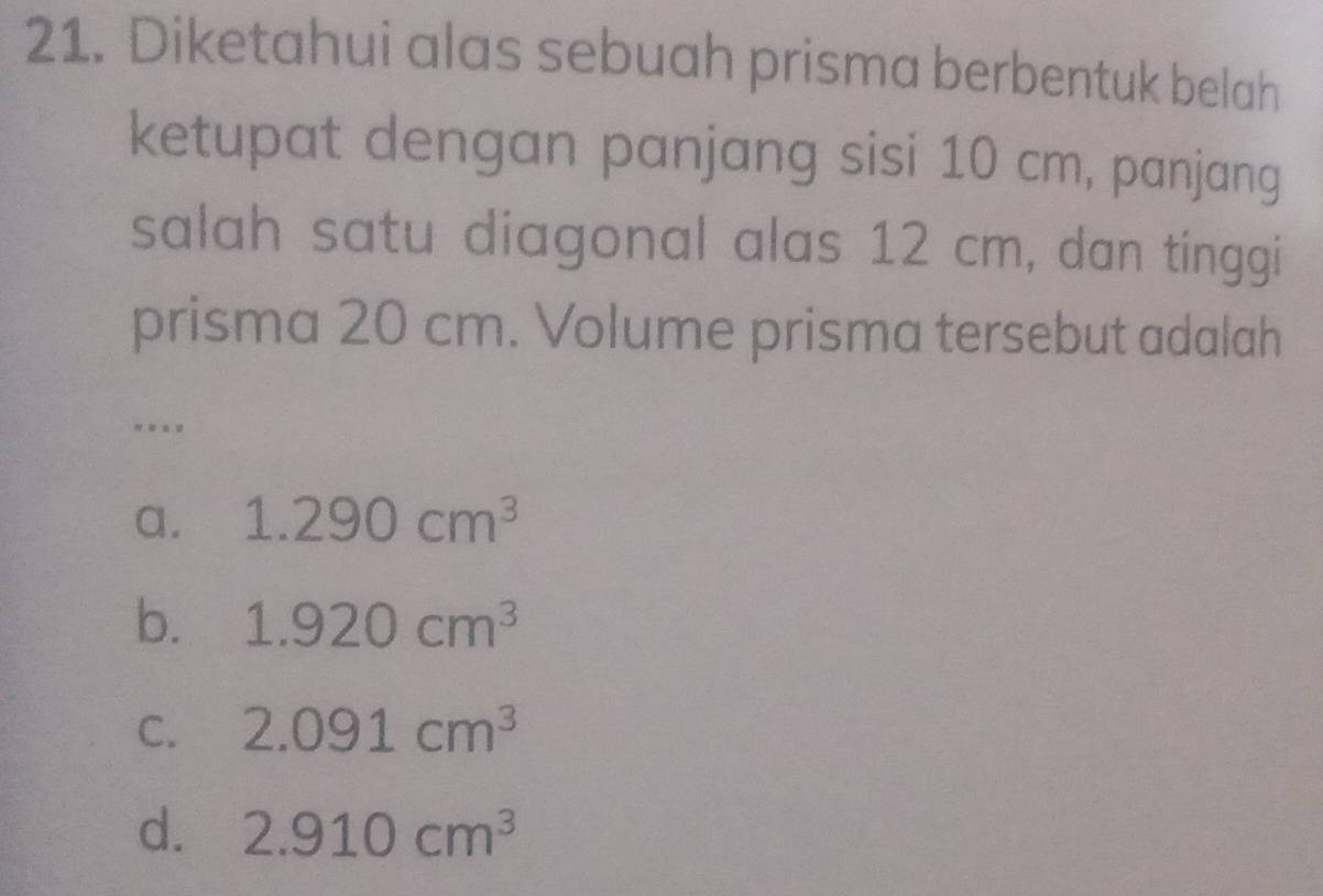 Diketahui alas sebuah prisma berbentuk belah
ketupat dengan panjang sisi 10 cm, panjang
salah satu diagonal alas 12 cm, dan tinggi
prisma 20 cm. Volume prisma tersebut adalah
.
a. 1.290cm^3
b. 1.920cm^3
C. 2.091cm^3
d. 2.910cm^3