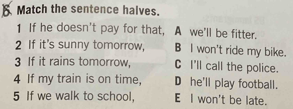 Match the sentence halves.
1 If he doesn't pay for that, A we'll be fitter.
2 If it's sunny tomorrow, B I won't ride my bike.
3 If it rains tomorrow, C I'll call the police.
4 If my train is on time, D he'll play football.
5 If we walk to school, E l won't be late.