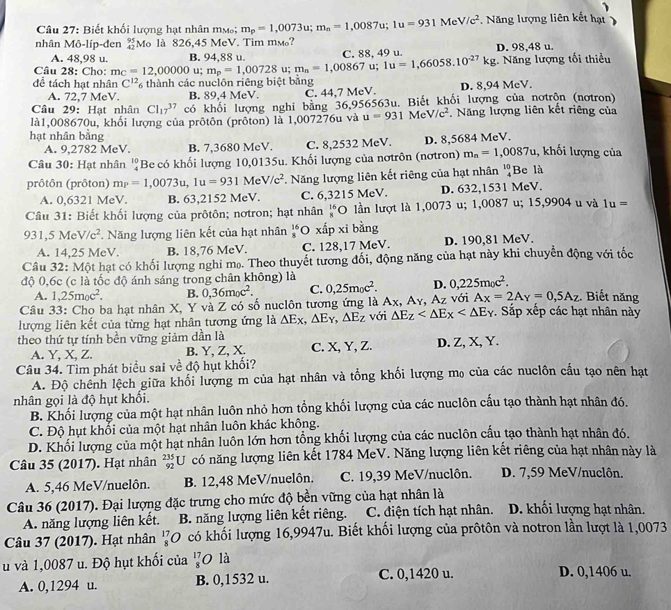 Biết khối lượng hạt nhân mm; m_p=1,0073u;m_n=1,0087u;1u=931MeV/c^2. Năng lượng liên kết hạt
nhân Mô-líp-đen beginarrayr 95 42endarray Mo là 826,45 MeV. Tìm mм?
A. 48,98 u. B. 94,88 u. C. 88, 49 u. D. 98,48 u.
Câu 28: Cho: mc=12,00000 u; m_p=1,00728 u; m_n=1,00867 u; 1u=1,66058.10^(-27)kg. Năng lượng tối thiều
đề tách hạt nhân C^(12) * thành các nuclôn riêng biệt bằng
A. 72,7 MeV. B. 89,4 MeV. C. 44,7 MeV. D. 8,94 MeV.
Câu 29: Hạt nhân Cl_(17)^(37) có khối lượng nghi bằng 36,956563u. Biết khối lượng của nơtrộn (nơtron)
là1,008670u, khối lượng của prôtôn (prôton) là 1,007276u và u=931MeV/c^2. Năng lượng liên kết riêng của
hạt nhân bằng
A. 9,2782 MeV. B. 7,3680 MeV. C. 8,2532 MeV. D. 8,5684 MeV.
Câu 30: Hạt nhân '¿Be có khối lượng 10,0135u. Khối lượng của nơtrôn (nơtron) m_n=1,0087u , khối lượng của
prôtôn (prôton) m_P=1,0073u,1u=931MeV/c^2 *. Năng lượng liên kết riêng của hạt nhân beginarrayr 10 4endarray Be là
A. 0,6321 MeV. B. 63,2152 MeV. C. 6,3215 MeV. D. 632,1531 MeV.
Câu 31: Biết khối lượng của prôtôn; nơtron; hạt nhân beginarrayr 16 8endarray 0 lần lượt là 1,0073 u; 1,0087 u; 15,9904 u và 1u=
931,5MeV/c^2.  Năng lượng liên kết của hạt nhân *O xấp xỉ bằng
A. 14,25 MeV. B. 18,76 MeV. C. 128,17 MeV. D. 190,81 MeV.
Câu 32: Một hạt có khối lượng nghi mọ. Theo thuyết tương đối, động năng của hạt này khi chuyền động với tốc
độ 0,6c (c là tốc độ ánh sáng trong chân không) là
A. 1,25m_0c^2. 0,36m_0c^2. C. 0,25m_0c^2. D. 0,225m_0c^2.
B.
Câu 33: Cho ba hạt nhân X, Y và Z có số nuclôn tương ứng là Ax, Ay ,Az với A_X=2A_Y=0,5A_Z. Biết năng
lượng liên kết của từng hạt nhân tương ứng là △ Ex,△ Ey,△ Ez với △ E_Z . Sắp xếp các hạt nhân này
theo thứ tự tính bền vững giảm dần là
A. Y, X, Z. B. Y, Z, X. C. X, Y, Z. D. Z, X, Y.
Câu 34. Tìm phát biểu sai về độ hụt khối?
A. Độ chênh lệch giữa khối lượng m của hạt nhân và tổng khối lượng m₀ của các nuclôn cầu tạo nên hạt
nhân gọi là độ hụt khối.
B. Khối lượng của một hạt nhân luôn nhỏ hơn tổng khối lượng của các nuclôn cấu tạo thành hạt nhân đó.
C. Độ hụt khổi của một hạt nhân luôn khác không.
D. Khối lượng của một hạt nhân luôn lớn hơn tổng khối lượng của các nuclôn cấu tạo thành hạt nhân đó.
Câu 35 (2017). Hạt nhân _(92)^(235)U có năng lượng liên kết 1784 MeV. Năng lượng liên kết riêng của hạt nhân này là
A. 5,46 MeV/nuelôn. B. 12,48 MeV/nuelôn. C. 19,39 MeV/nuclôn. D. 7,59 MeV/nuclôn.
Câu 36 (2017). Đại lượng đặc trưng cho mức độ bền vững của hạt nhân là D. khối lượng hạt nhân.
A. năng lượng liên kết. B. năng lượng liên kết riêng.   C. điện tích hạt nhân.
Câu 37 (2017). Hạt nhân 'O có khối lượng 16,9947u. Biết khối lượng của prôtôn và notron lần lượt là 1,0073
u và 1,0087 u. Độ hụt khối của ½O là
A. 0,1294 u. B. 0,1532 u. C. 0,1420 u.
D. 0,1406 u.