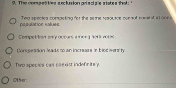 The competitive exclusion principle states that: *
Two species competing for the same resource cannot coexist at cons
population values.
Competition only occurs among herbivores.
Competition leads to an increase in biodiversity.
Two species can coexist indefinitely.
_
Other: