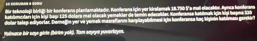 SORUDAN 8 SORU 
Bir teknoloji birliği bir konferans planlamaktadır. Konferans için yer kiralamak 18.750 $'a mal olacakuır. Aynıca konferans 
katılımcıları için kişi başı 125 dolāra mal olacak yemekler de temin edecekler. Konferansa katılmak için kişi başına 320
dolar talep ediyorlar. Derneğin yer ve yemek masraflarını karşılayabilmesi için konferansa kaç kişinin katılması gerekir? 
Yalnızca bir sayı girin (birim yok). Tam sayıya yuvarlayın.