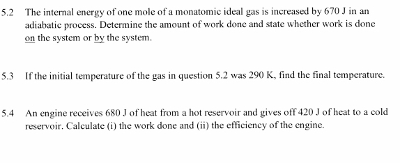 5.2 The internal energy of one mole of a monatomic ideal gas is increased by 670 J in an 
adiabatic process. Determine the amount of work done and state whether work is done 
on the system or by the system. 
5.3 If the initial temperature of the gas in question 5.2 was 290 K, find the final temperature. 
5.4 An engine receives 680 J of heat from a hot reservoir and gives off 420 J of heat to a cold 
reservoir. Calculate (i) the work done and (ii) the efficiency of the engine.