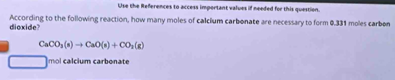 Use the References to access important values if needed for this question. 
According to the following reaction, how many moles of calcium carbonate are necessary to form 0.331 moles carbon 
dioxide?
CaCO_3(s)to CaO(s)+CO_2(g)
□  1 n nol calcium carbonate