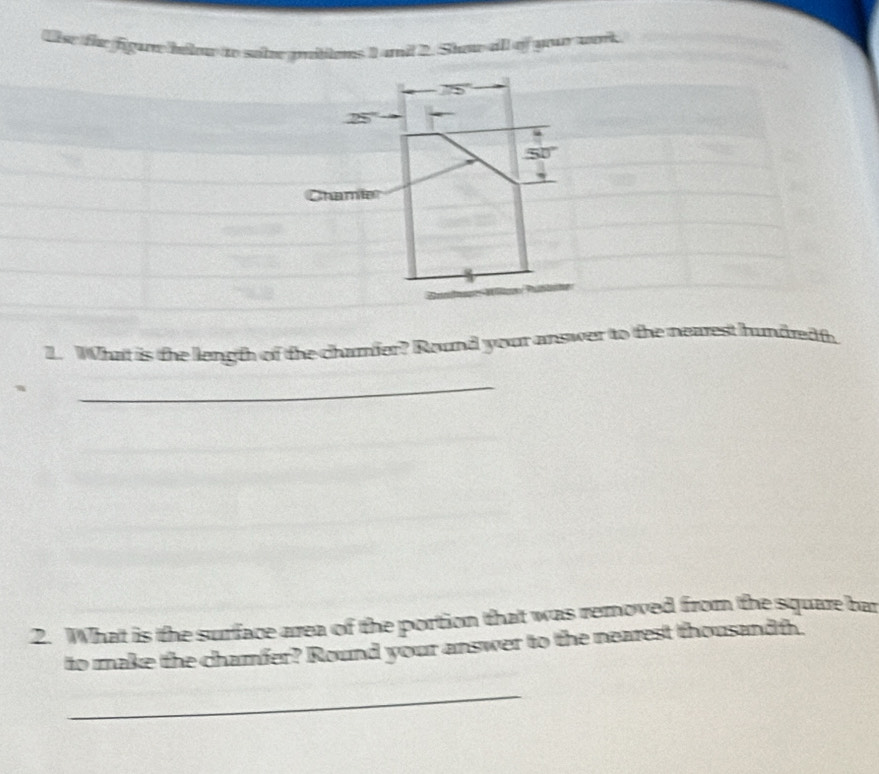 Ulse the figar hilw to sailee pittons 1 and 2. Show all of you work
2x+1
25°
5 
Chamie 
1. What is the length of the chamier? Round your answer to the nearest hundredf. 
_ 
2. What is the surface area of the portion that was removed from the square bar 
to make the chamfer? Round your answer to the nearest thousand th. 
_