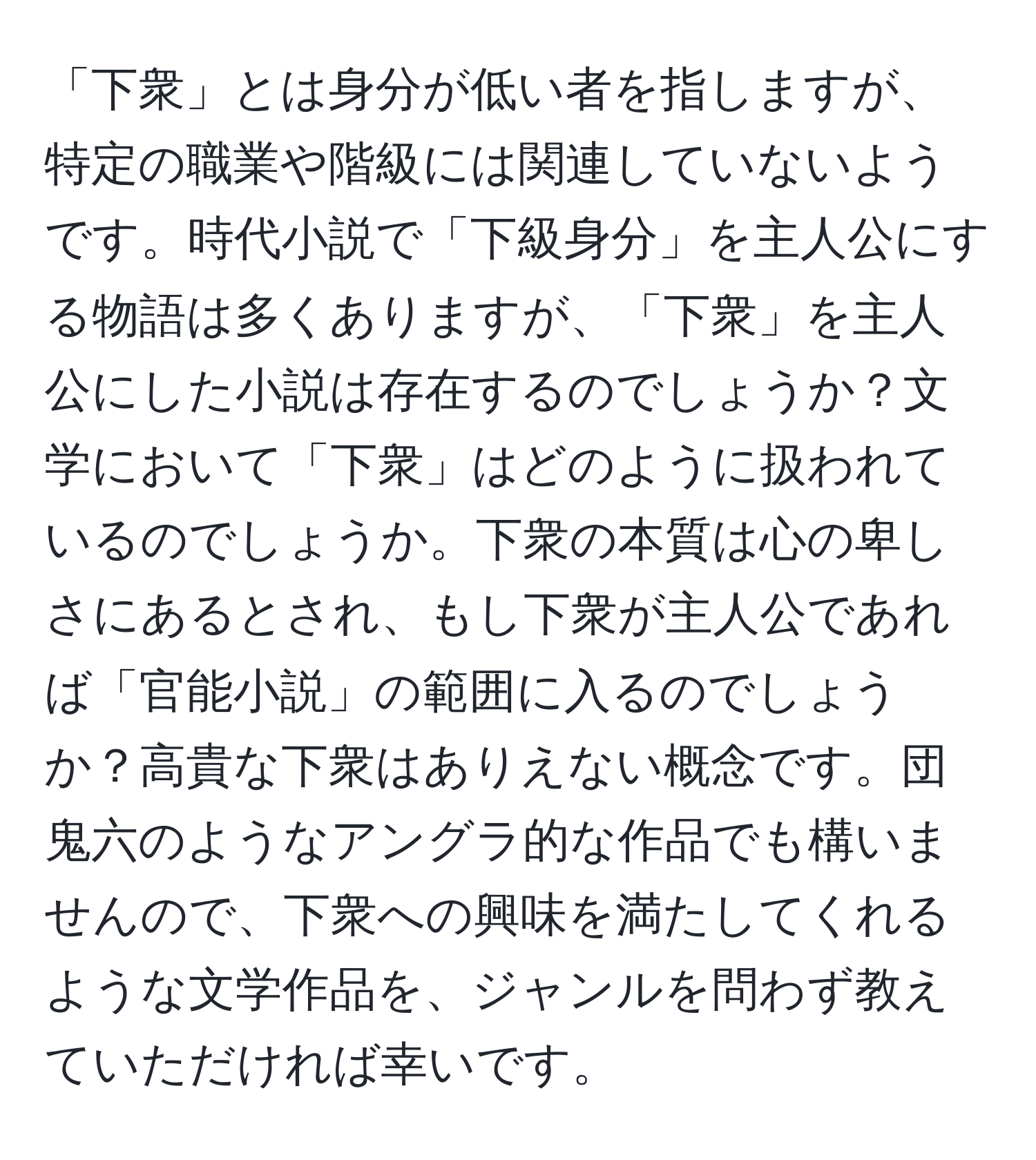 「下衆」とは身分が低い者を指しますが、特定の職業や階級には関連していないようです。時代小説で「下級身分」を主人公にする物語は多くありますが、「下衆」を主人公にした小説は存在するのでしょうか？文学において「下衆」はどのように扱われているのでしょうか。下衆の本質は心の卑しさにあるとされ、もし下衆が主人公であれば「官能小説」の範囲に入るのでしょうか？高貴な下衆はありえない概念です。団鬼六のようなアングラ的な作品でも構いませんので、下衆への興味を満たしてくれるような文学作品を、ジャンルを問わず教えていただければ幸いです。