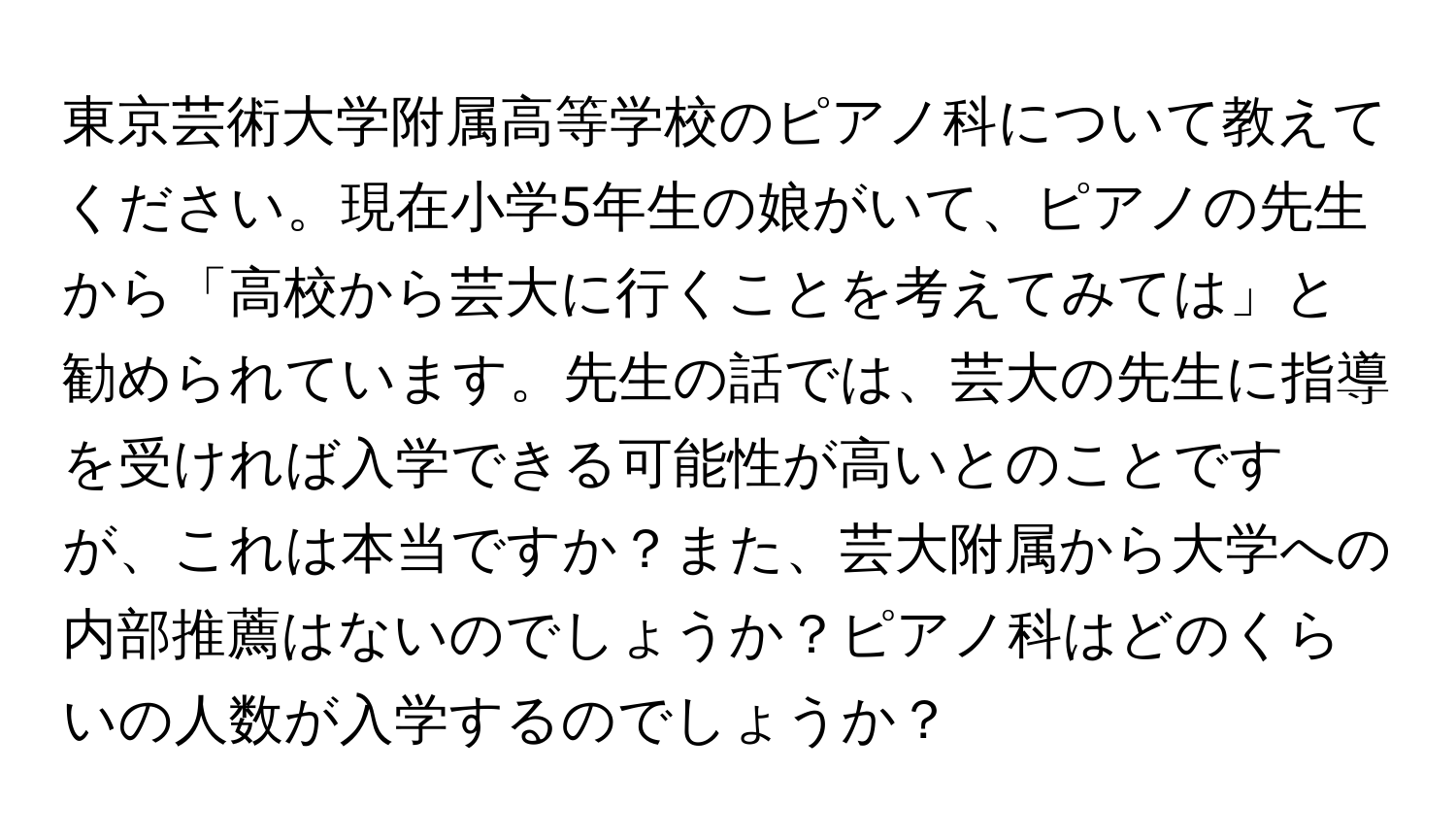 東京芸術大学附属高等学校のピアノ科について教えてください。現在小学5年生の娘がいて、ピアノの先生から「高校から芸大に行くことを考えてみては」と勧められています。先生の話では、芸大の先生に指導を受ければ入学できる可能性が高いとのことですが、これは本当ですか？また、芸大附属から大学への内部推薦はないのでしょうか？ピアノ科はどのくらいの人数が入学するのでしょうか？