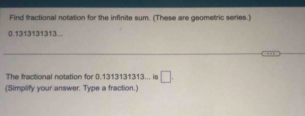 Find fractional notation for the infinite sum. (These are geometric series.)
0.1313131313... 
The fractional notation for 0.1313131313... is □. 
(Simplify your answer. Type a fraction.)