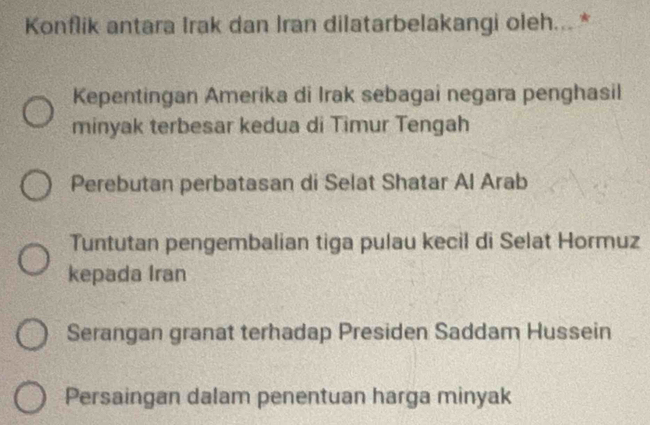 Konflik antara Irak dan Iran dilatarbelakangi oleh... *
Kepentingan Amerika di Irak sebagai negara penghasil
minyak terbesar kedua di Timur Tengah
Perebutan perbatasan di Selat Shatar Al Arab
Tuntutan pengembalian tiga pulau kecil di Selat Hormuz
kepada Iran
Serangan granat terhadap Presiden Saddam Hussein
Persaingan dalam penentuan harga minyak