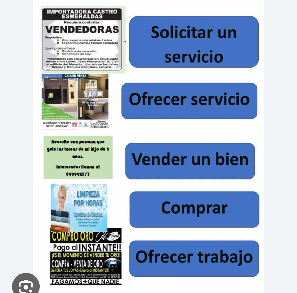 IMPORTADORA CASTRO 
ESMERALDAS 
Requiere contratar: 
VENDEDORAS Solicitar un 
Requisitos: Con experiencia mínima 1 años 
Disponibilidad de tiempo completo 
La empresa ofrece: Sueldo más comisión 
Beneficios de Ley 
Presentarse con documentación actualizada servicio 
desde el día Lunes 06 de Febrero del 2017 en 
el edificio del Almacén, ubicado en las calles 
Bolivar y Manuela Cañizares, esquína 
Ofrecer servicio 
GESTIONAMOS TU AVALUO Y * (662) 301 3010
□(662) 328 344
Necesito una persona que 
guie las tareas de mi hijo de 8
años. Vender un bien 
Interesados llamar al
099992577
LIMPIEZA 
POR HORAS 
Servícios de limpieza 
Comprar 
Unpiesa de hogar en genera Limpiesa de Comunidades 
Límpisas de Empresas 
ComPRO ORO ( V 
Pago a INSTANTE!! 
¡ES EL MOMENTO DE VENDER TU ORO! Ofrecer trabajo 
COMPRA - VENTA DE ORO 
EMPENA TUS JOYAS dinero al INSTANTE!!! 
AFA Cabdn As Meitano, portal 5 Local 11. (Subre Marcadona) - Tal.. 123; 
PAGAMOS+QUE NADIE