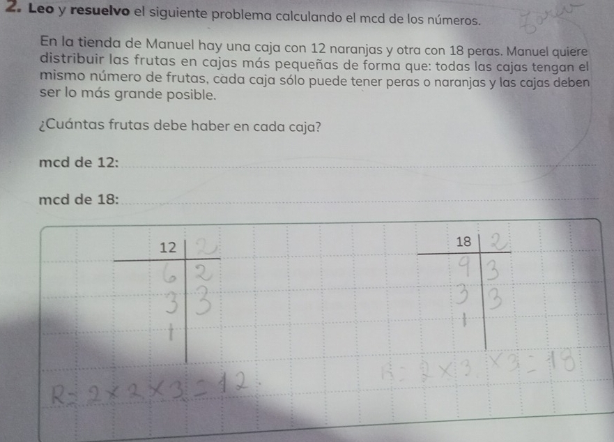 Leo y resuelvo el siguiente problema calculando el mcd de los números.
En la tienda de Manuel hay una caja con 12 naranjas y otra con 18 peras. Manuel quiere
distribuir las frutas en cajas más pequeñas de forma que: todas las cajas tengan el
mismo número de frutas, cada caja sólo puede tener peras o naranjas y las cajas deben
ser lo más grande posible.
¿Cuántas frutas debe haber en cada caja?
mcd de 12:_
_
mcd de 18:_