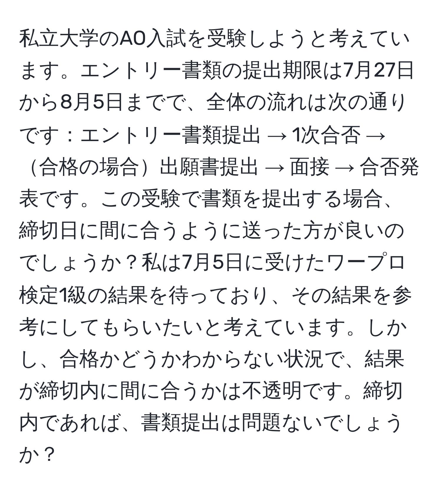 私立大学のAO入試を受験しようと考えています。エントリー書類の提出期限は7月27日から8月5日までで、全体の流れは次の通りです：エントリー書類提出 → 1次合否 → 合格の場合出願書提出 → 面接 → 合否発表です。この受験で書類を提出する場合、締切日に間に合うように送った方が良いのでしょうか？私は7月5日に受けたワープロ検定1級の結果を待っており、その結果を参考にしてもらいたいと考えています。しかし、合格かどうかわからない状況で、結果が締切内に間に合うかは不透明です。締切内であれば、書類提出は問題ないでしょうか？