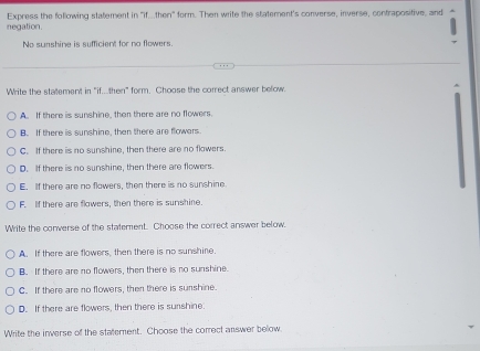 negation. Express the following statement in "if...then" form. Then write the statement's converse, inverse, contrapositive, and
No sunshine is sufficient for no flowers.
Write the statement in "if. then" form. Choose the correct answer below.
A. If there is sunshine, then there are no flowers.
B. If there is sunshine, then there are flowers
C. If there is no sunshine, then there are no flowers.
D. If there is no sunshine, then there are flowers.
E. If there are no flowers, then there is no sunshine
F. If there are flowers, then there is surshine.
Write the converse of the statement. Choose the correct answer below.
A. If there are flowers, then there is no sunshine.
B. If there are no flowers, then there is no sunshine
C. If there are no flowers, then there is sunshine.
D. If there are flowers, then there is surshine
Write the inverse of the statement. Choose the correct answer below.